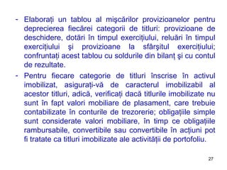 Elaboraţi un tablou al mişcărilor provizioanelor pentru deprecierea fiecărei categorii de titluri: provizioane de deschidere, dotări în timpul exerciţiului, reluări în timpul exerciţiului şi provizioane la sfârşitul exerciţiului ;  confruntaţi acest tablou cu soldurile din bilanţ şi cu contul de rezultate. Pentru fiecare categorie de titluri înscrise în activul imobilizat, asiguraţi-vă de caracterul imobilizabil al acestor titluri, adică, verificaţi dacă titlurile imobilizate nu sunt în fapt valori mobiliare de plasament, care trebuie contabilizate în conturile de trezorerie ;  obligaţiile simple sunt considerate valori mobiliare, în timp ce obligaţiile rambursabile, convertibile sau convertibile în acţiuni pot fi tratate ca titluri imobilizate ale activităţii de portofoliu.  