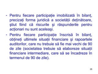 Pentru fiecare participaţie imobilizată în bilanţ, precizaţi forma juridică a societăţii deţinătoare, ştiut fiind că riscurile şi răspunderile pentru acţionari nu sunt aceleaşi. Pentru fiecare participaţie înscrisă în bilanţ, obţineţi ultimele situaţii financiare şi rapoartele auditorilor, care nu trebuie să fie mai vechi de 90 de zile (societatea trebuie să elaboreze situaţii financiare intermediare, care să se încadreze în termenul de 90 de zile). 