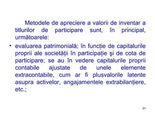 Metodele de apreciere a valorii de inventar a titlurilor de participare sunt, în principal, următoarele: evaluarea patrimonială ;  în funcţie de capitalurile proprii ale societăţii în participaţie şi de cota de participare ;  se au în vedere capitalurile proprii contabile ajustate de unele elemente extracontabile, cum ar fi plusvalorile latente asupra activelor, angajamentele extrabilanţiere, etc. ; 