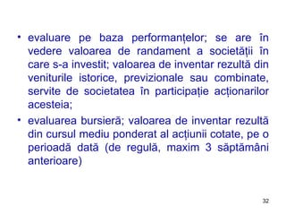 evaluare pe baza performanţelor ;  se are în vedere valoarea de randament a societăţii în care s-a investit ;  valoarea de inventar rezultă din veniturile istorice, previzionale sau combinate, servite de societatea în participaţie acţionarilor acesteia ; evaluarea bursieră ;  valoarea de inventar rezultă din cursul mediu ponderat al acţiunii cotate, pe o perioadă dată (de regulă, maxim 3 săptămâni anterioare) 