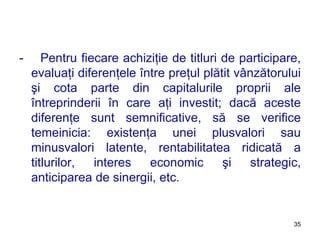 -  Pentru fiecare achiziţie de titluri de participare, evaluaţi diferenţele între preţul plătit vânzătorului şi cota parte din capitalurile proprii ale întreprinderii în care aţi investit ;  dacă aceste diferenţe sunt semnificative, să se verifice temeinicia: existenţa unei plusvalori sau minusvalori latente, rentabilitatea ridicată a titlurilor, interes economic şi strategic, anticiparea de sinergii, etc. 