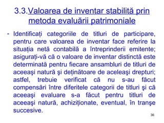 3.3. Valoarea de inventar stabilită prin metoda evaluării patrimoniale Identificaţi categoriile de titluri de participare, pentru care valoarea de inventar face referire la situaţia netă contabilă a întreprinderii emitente ;  asiguraţi-vă că o valoare de inventar distinctă este determinată pentru fiecare ansambluri de titluri de aceeaşi natură şi deţinătoare de aceleaşi drepturi ;  astfel, trebuie verificat că nu s-au făcut compensări între diferitele categorii de titluri şi că aceeaşi evaluare s-a făcut pentru titluri de aceeaşi natură, achiziţionate, eventual, în tranşe succesive. 