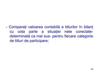 - Comparaţi valoarea contabilă a titlurilor în bilanţ cu cota parte a situaţiei nete corectate- determinată ca mai sus- pentru fiecare categorie de titluri de participare; 