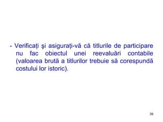 - Verificaţi şi asiguraţi-vă că titlurile de participare nu fac obiectul unei reevaluări contabile (valoarea brută a titlurilor trebuie să corespundă costului lor istoric). 