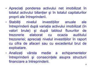 Apreciaţi ponderea activului net imobilizat în totalul activului bilanţier şi în totalul capitalurilor proprii ale întreprinderii. Stabiliţi nivelul investiţiilor anuale ale întreprinderii după variaţia activului imobilizat (în valori brute) şi după tabloul fluxurilor de trezorerie elaborat cu ocazia auditului trezoreriei ;  apreciaţi nivelul investiţiilor în raport cu cifra de afaceri sau cu excedentul brut de exploatare. Analizaţi vârsta medie a echipamentelor întreprinderii şi consecinţele asupra structurii financiare a întreprinderii. 