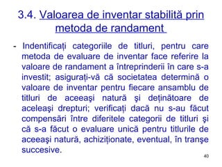 3.4.  Valoarea de inventar stabilită prin metoda de randament  -  Indentificaţi categoriile de titluri, pentru care metoda de evaluare de inventar face referire la valoare de randament a întreprinderii în care s-a investit; asiguraţi-vă că societatea determină o valoare de inventar pentru fiecare ansamblu de titluri de aceeaşi natură şi deţinătoare de aceleaşi drepturi; verificaţi dacă nu s-au făcut compensări între diferitele categorii de titluri şi că s-a făcut o evaluare unică pentru titlurile de aceeaşi natură, achiziţionate, eventual, în tranşe succesive . 