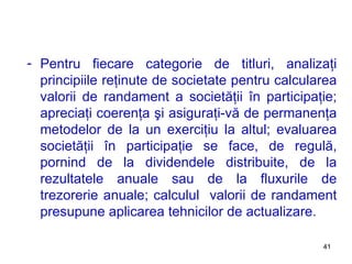 Pentru fiecare categorie de titluri, analizaţi principiile reţinute de societate pentru calcularea valorii de randament a societăţii în participaţie; apreciaţi coerenţa şi asiguraţi-vă de permanenţa metodelor de la un exerciţiu la altul; evaluarea societăţii în participaţie se face, de regulă, pornind de la dividendele distribuite, de la rezultatele anuale sau de la fluxurile de trezorerie anuale; calculul  valorii de randament presupune aplicarea tehnicilor de actualizare. 