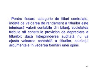 - Pentru fiecare categorie de titluri controlate, îndată ce valoarea de randament a titlurilor este inferioară valorii contabile din bilanţ, societatea trebuie să constituie provizion de depreciere a titlurilor; dacă întreprinderea auditată nu va ajusta valoarea contabilă a titlurilor, studiaţi-i argumentele în vederea formării unei opinii. 