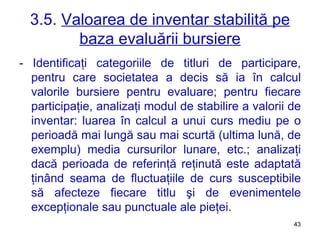 3.5.  Valoarea de inventar stabilită pe baza evaluării bursiere - Identificaţi categoriile de titluri de participare, pentru care societatea a decis să ia în calcul valorile bursiere pentru evaluare; pentru fiecare participaţie, analizaţi modul de stabilire a valorii de inventar: luarea în calcul a unui curs mediu pe o perioadă mai lungă sau mai scurtă (ultima lună, de exemplu) media cursurilor lunare, etc.; analizaţi dacă perioada de referinţă reţinută este adaptată ţinând seama de fluctuaţiile de curs susceptibile să afecteze fiecare titlu şi de evenimentele excepţionale sau punctuale ale pieţei. 