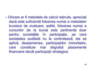 -  Oricare ar fi metodele de calcul reţinute, apreciaţi dacă este suficientă folosirea numai a metodelor bursiere de evaluare; astfel, folosirea numai a cursurilor de la bursă este pertinentă doar pentru societăţile în participaţie, pe care societatea auditată nu le controlează; ele se aplică, deasemenea, participaţiilor minoritatre, care constituie mai degrabă plasamente financiare decât participaţii strategice. 