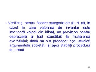 - Verificaţi, pentru fiecare categorie de titluri, că, în cazul în care valoarea de inventar este inferioară valorii din bilanţ, un provizion pentru depreciere a fost constituit la încheierea exerciţiului; dacă nu s-a procedat aşa, studiaţi argumentele societăţii şi apoi stabiliţi procedura de urmat. 