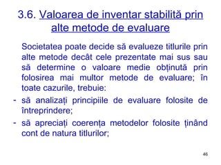 3.6.  Valoarea de inventar stabilită prin alte metode de evaluare Societatea poate decide să evalueze titlurile prin alte metode decât cele prezentate mai sus sau să determine o valoare medie obţinută prin folosirea mai multor metode de evaluare; în toate cazurile, trebuie:  să analizaţi principiile de evaluare folosite de întreprindere;  să apreciaţi coerenţa metodelor folosite ţinând cont de natura titlurilor; 