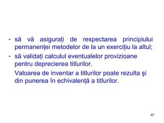 să vă asiguraţi de respectarea principiului permanenţei metodelor de la un exerciţiu la altul; să validaţi calculul eventualelor provizioane pentru deprecierea titlurilor. Valoarea de inventar a titlurilor poate rezulta şi din punerea în echivalenţă a titlurilor. 