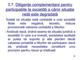 3.7.  Diligenţe complementare pentru participaţiile la societăţi a căror situaţie netă este degradată Îndată ce situaţia netă contabilă a unei societăţi filiale este negativă, teoretic, trebuie provizionată valoarea contabilă a titlurilor. - Analizaţi dacă, ţinând seama de situaţia juridică a societăţii în care s-a investit, societatea auditată ar putea să suporte şi alte pierderi decât valoarea contabilă a titlurilor de participare; dacă da, analizaţi necesitatea constituirii unui provizion pentru riscuri şi cheltuieli. 