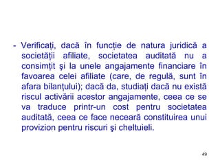 - Verificaţi, dacă în funcţie de natura juridică a societăţii afiliate, societatea auditată nu a consimţit şi la unele angajamente financiare în favoarea celei afiliate (care, de regulă, sunt în afara bilanţului); dacă da, studiaţi dacă nu există riscul activării acestor angajamente, ceea ce se va traduce printr-un cost pentru societatea auditată, ceea ce face neceară constituirea unui provizion pentru riscuri şi cheltuieli.  