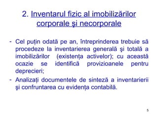 2.  Inventarul fizic al imobilizărilor corporale şi necorporale Cel puţin odată pe an, întreprinderea trebuie să procedeze la inventarierea generală şi totală a imobilizărilor  (existenţa activelor) ;  cu această ocazie se identifică provizioanele pentru deprecieri ;   Analizaţi documentele de sinteză a inventarierii şi confruntarea cu evidenţa contabilă. 