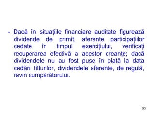 - Dacă în situaţiile financiare auditate figurează dividende de primit, aferente participaţiilor cedate în timpul exerciţiului, verificaţi recuperarea efectivă a acestor creanţe; dacă dividendele nu au fost puse în plată la data cedării titlurilor, dividendele aferente, de regulă, revin cumpărătorului. 