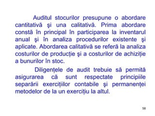 Auditul stocurilor presupune o abordare cantitativă şi una calitativă. Prima abordare constă în principal în participarea la inventarul anual şi în analiza procedurilor existente şi aplicate. Abordarea calitativă se referă la analiza costurilor de producţie şi a costurilor de achiziţie a bunurilor în stoc. Diligenţele de audit trebuie să permită asigurarea că sunt respectate principiile separării exerciţiilor contabile şi permanenţei metodelor de la un exerciţiu la altul.  