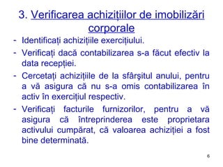 3.  Verificarea achiziţiilor de imobilizări corporale Identificaţi achiziţiile exerciţiului. Verificaţi dacă contabilizarea s-a făcut efectiv la data recepţiei. Cercetaţi achiziţiile de la sfârşitul anului, pentru a vă asigura că nu s-a omis contabilizarea în activ în exerciţiul respectiv. Verificaţi facturile furnizorilor, pentru a vă asigura că întreprinderea este proprietara activului cumpărat, că valoarea achiziţiei a fost bine determinată. 