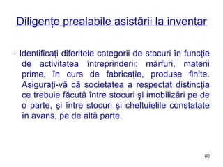 Diligenţe prealabile asistării la inventar - Identificaţi diferitele categorii de stocuri în funcţie de activitatea întreprinderii: mărfuri, materii prime, în curs de fabricaţie, produse finite. Asiguraţi-vă că societatea a respectat distincţia ce trebuie făcută între stocuri şi imobilizări pe de o parte, şi între stocuri şi cheltuielile constatate în avans, pe de altă parte. 