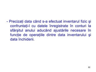 - Precizaţi data când s-a efectuat inventarul fizic şi confruntaţi-l cu datele înregistrate în conturi la sfârşitul anului aducând ajustările necesare în funcţie de operaţiile dintre data inventarului şi data închiderii. 