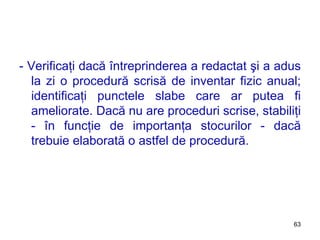 - Verificaţi dacă întreprinderea a redactat şi a adus la zi o procedură scrisă de inventar fizic anual; identificaţi punctele slabe care ar putea fi ameliorate. Dacă nu are proceduri scrise, stabiliţi - în funcţie de importanţa stocurilor - dacă trebuie elaborată o astfel de procedură. 