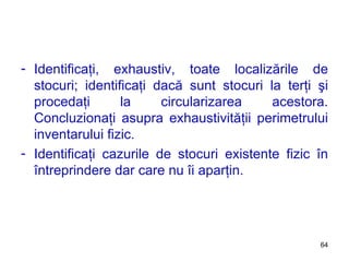Identificaţi, exhaustiv, toate localizările de stocuri; identificaţi dacă sunt stocuri la terţi şi procedaţi la circularizarea acestora. Concluzionaţi asupra exhaustivităţii perimetrului inventarului fizic. Identificaţi cazurile de stocuri existente fizic în întreprindere dar care nu îi aparţin. 