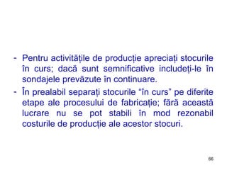 Pentru activităţile de producţie apreciaţi stocurile în curs; dacă sunt semnificative includeţi-le în sondajele prevăzute în continuare.  În prealabil separaţi stocurile “în curs” pe diferite etape ale procesului de fabricaţie; fără această lucrare nu se pot stabili în mod rezonabil costurile de producţie ale acestor stocuri. 