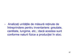 -  Analizaţi unităţile de măsură reţinute de întreprindere pentru inventariere: greutate, cantitate, lungime, etc.; dacă acestea sunt conforme naturii fizice a producţiei în stoc. 
