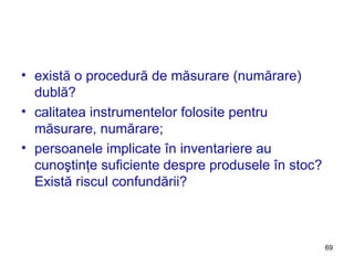 există o procedură de măsurare (numărare) dublă? calitatea instrumentelor folosite pentru măsurare, numărare; persoanele implicate în inventariere au cunoştinţe suficiente despre produsele în stoc? Există riscul confundării? 