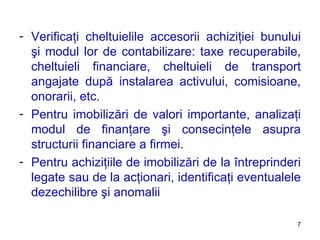 Verificaţi cheltuielile accesorii achiziţiei bunului şi modul lor de contabilizare :  taxe recuperabile, cheltuieli financiare, cheltuieli de transport angajate după instalarea activului, comisioane, onorarii, etc. Pentru imobilizări de valori importante, analizaţi modul de finanţare şi consecinţele asupra structurii financiare a firmei. Pentru achiziţiile de imobilizări de la întreprinderi legate sau de la acţionari, identificaţi eventualele dezechilibre şi anomalii 
