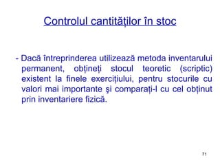 Controlul cantităţilor în stoc - Dacă întreprinderea utilizează metoda inventarului permanent, obţineţi stocul teoretic (scriptic) existent la finele exerciţiului, pentru stocurile cu valori mai importante şi comparaţi-l cu cel obţinut prin inventariere fizică. 