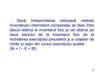 - Dacă întreprinderea utilizează metoda inventarului intermitent comparaţia se face între stocul obţinut la inventarul fizic şi cel obţinut pe baza stocului de la inventarul fizic de la închiderea exerciţiului precedent şi a rulajelor de intrări şi ieşiri din cursul exerciţiului auditat .   (Si  + I   –   E   =   Sf ). 