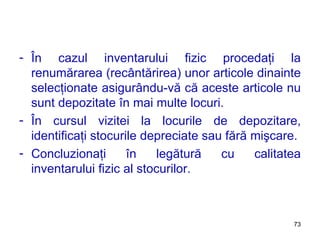 În cazul inventarului fizic procedaţi la renumărarea (recântărirea) unor articole dinainte selecţionate asigurându-vă că aceste articole nu sunt depozitate în mai multe locuri. În cursul vizitei la locurile de depozitare, identificaţi stocurile depreciate sau fără mişcare. Concluzionaţi în legătură cu calitatea inventarului fizic al stocurilor. 
