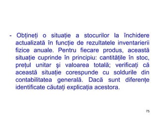 - Obţineţi o situaţie a stocurilor la închidere actualizată în funcţie de rezultatele inventarierii fizice anuale. Pentru fiecare produs, această situaţie cuprinde în principiu: cantităţile în stoc, preţul unitar şi valoarea totală; verificaţi că această situaţie corespunde cu soldurile din contabilitatea generală. Dacă sunt diferenţe identificate căutaţi explicaţia acestora. 