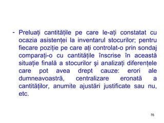 Preluaţi cantităţile pe care le-aţi constatat cu ocazia asistenţei la inventarul stocurilor; pentru fiecare poziţie pe care aţi controlat-o prin sondaj comparaţi-o cu cantităţile înscrise în această situaţie finală a stocurilor şi analizaţi diferenţele care pot avea drept cauze: erori ale dumneavoastră, centralizare eronată a cantităţilor, anumite ajustări justificate sau nu, etc. 