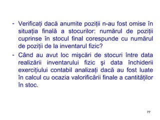 Verificaţi dacă anumite poziţii n-au fost omise în situaţia finală a stocurilor: numărul de poziţii cuprinse în stocul final corespunde cu numărul de poziţii de la inventarul fizic? Când au avut loc mişcări de stocuri între data realizării inventarului fizic şi data închiderii exerciţiului contabil analizaţi dacă au fost luate în calcul cu ocazia valorificării finale a cantităţilor în stoc . 