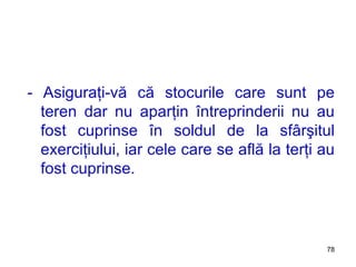 - Asiguraţi-vă că stocurile care sunt pe teren dar nu aparţin întreprinderii nu au fost cuprinse în soldul de la sfârşitul exerciţiului ,  iar cele care se află la terţi au fost cuprinse. 