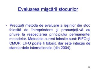 Evaluarea mişcării stocurilor -  Precizaţi metoda de evaluare a ieşirilor din stoc folosită de întreprindere şi pronunţaţi-vă cu privire la respectarea principiului permanenţei metodelor. Me t odele curent folosite sunt: FIFO   şi CMUP. LIFO poate fi folosit, dar este interzis de standardele internaţionale (din 2004). 