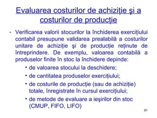 Evaluarea costurilor de achiziţie şi a costurilor de producţie Verificarea valorii stocurilor la închiderea exerciţiului contabil presupune validarea prealabilă a costurilor unitare de achiziţie şi de producţie reţinute de întreprindere. De exemplu, valoarea contabilă a produselor finite în stoc la închidere depinde: de valoarea stocului la deschidere; de cantitatea produselor exerciţiului; de costurile de producţie (sau de achiziţie) totale, înregistrate în cursul exerciţiului; de metode de evaluare a ieşirilor din stoc (CMUP, FIFO, LIFO) 