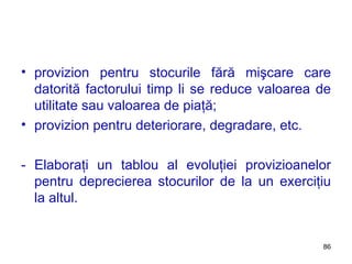 provizion pentru stocurile fără mişcare care datorită factorului timp li se reduce valoarea de utilitate sau valoarea de piaţă; provizion pentru deteriorare, degradare, etc. - Elaboraţi un tablou al evoluţiei provizioanelor pentru deprecierea stocurilor de la un exerciţiu la altul. 