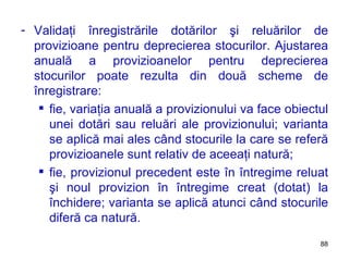 Validaţi înregistrările dotărilor şi reluărilor de provizioane pentru deprecierea stocurilor. Ajustarea anuală a provizioanelor pentru deprecierea stocurilor poate rezulta din două scheme de înregistrare: fie, variaţia anuală a provizionului va face obiectul unei dotări sau reluări ale provizionului; varianta se aplică mai ales când stocurile la care se referă provizioanele sunt relativ de aceeaţi natură; fie, provizionul precedent este în întregime reluat şi noul provizion în întregime creat (dotat) la închidere; varianta se aplică atunci când stocurile diferă ca natură. 