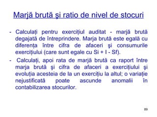 Marjă brută şi ratio de nivel de stocuri - Calculaţi pentru exerciţiul auditat - marjă brută degajată de întreprindere. Marja brută este egală cu diferenţa între cifra de afaceri şi consumurile exerciţiului (care sunt egale cu Si  +   I   -   Sf ).  -  Calculaţi, apoi rata de marjă brută ca raport între marja brută şi cifra de afaceri a exerciţiului şi evoluţia acesteia de la un exerciţiu la altul; o variaţie nejustificată poate ascunde anomalii în contabilizarea stocurilor. 