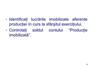 Identificaţi lucrările imobilizate aferente producţiei în curs la sfârşitul exerciţiului. Controlaţi soldul contului  “ Producţie imobilizată ” . 