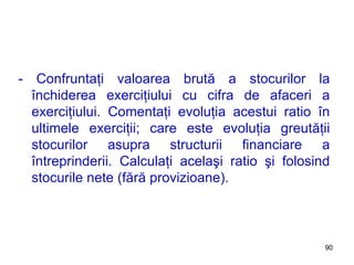 - Confruntaţi valoarea brută a stocurilor la închiderea exerciţiului cu cifra de afaceri a exerciţiului. Comentaţi evoluţia acestui ratio în ultimele exerciţii; care este evoluţia greutăţii stocurilor asupra structurii financiare a întreprinderii. Calculaţi acelaşi ratio şi folosind stocurile nete (fără provizioane). 