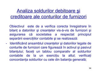 Analiza soldurilor debitoare şi creditoare ale conturilor de furnizori Obiectivul  este de a verifica corecta înregistrare în bilanţ a datoriilor şi creanţelor vis-à-vis de furnizori şi asigurarea că societatea a respectat principiul separării exerciţiilor contabile şi se realizează: -  Identificând ansamblul creanţelor şi datoriilor legate de conturile de furnizori care figurează în activul şi pasivul bilanţului; faceţi un tablou comparativ al soldurilor contabile de la un exerciţiu la altul; verificaţi concordanţa soldurilor cu cele din balanţa generală; 