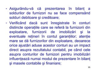 Asigurându-vă că prezentarea în bilanţ a soldurilor de furnizori nu se face compensând solduri debitoare şi creditoare; Verificând dacă sunt înregistrate în conturi distincte operaţiile care se referă la furnizorii din exploatare, furnizorii de imobilizări şi la eventuale reţineri în contul garanţiilor; atenţie mare se dă furnizorilor din exploatare, deoarece orice ajustări aduse acestor conturi au un impact direct asupra rezultatului contabil, pe când cele asupra conturilor de furnizori pentru imobilizări influenţează numai modul de prezentare în bilanţ şi masele contabile şi finaniare;  
