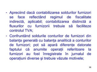 Apreciind dacă contabilizarea soldurilor furnizori se face reflectând regimul de fiscalitate indirectă, aplicabil; contabilizarea distinctă a fluxurilor cu furnizorii trebuie să faciliteze controlul TVA; Confruntând soldurile conturilor de furnizori din balanţa generală cu balanţa analitică a conturilor de furnizori; pot să apară diferenţe datorate faptului că anumite operaţii referitoare la furnizori au fost înregistrate în jurnalul de operaţiuni diverse şi trebuie văzute motivele; 