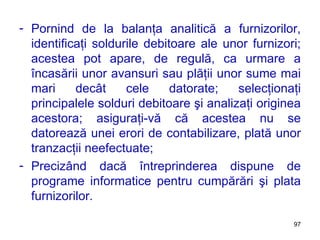 Pornind de la balanţa analitică a furnizorilor, identificaţi soldurile debitoare ale unor furnizori; acestea pot apare, de regulă, ca urmare a încasării unor avansuri sau plăţii unor sume mai mari decât cele datorate; selecţionaţi principalele solduri debitoare şi analizaţi originea acestora; asiguraţi-vă că acestea nu se datorează unei erori de contabilizare, plată unor tranzacţii neefectuate; Precizând dacă întreprinderea dispune de programe informatice pentru cumpărări şi plata furnizorilor. 