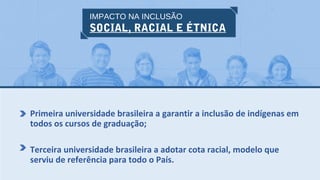 IMPACTO NA INCLUSÃO
SOCIAL, RACIAL E ÉTNICA
Primeira universidade brasileira a garantir a inclusão de indígenas em
todos os cursos de graduação;
Terceira universidade brasileira a adotar cota racial, modelo que
serviu de referência para todo o País.
 